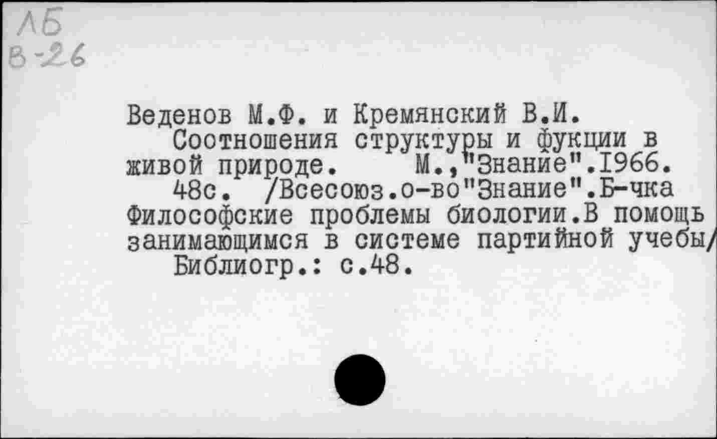 ﻿Веденов М.Ф. и Кремянский В.И.
Соотношения структуры и фукции в живой природе. М./’Знание".1966.
48с. /Всесоюз.о-во”Знание".Б-чка Философские проблемы биологии.В помощь занимающимся в системе партийной учебы/
Библиогр.: с.48.